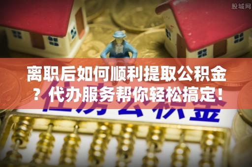牟平离职后如何顺利提取公积金？代办服务帮你轻松搞定！
