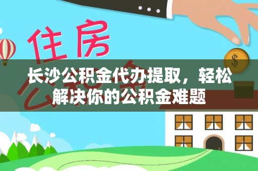 牟平长沙公积金代办提取，轻松解决你的公积金难题