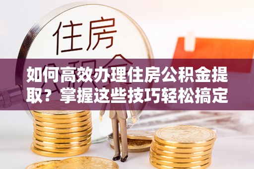 牟平如何高效办理住房公积金提取？掌握这些技巧轻松搞定