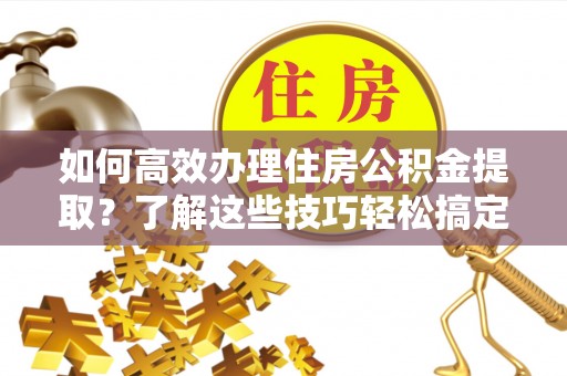牟平如何高效办理住房公积金提取？了解这些技巧轻松搞定