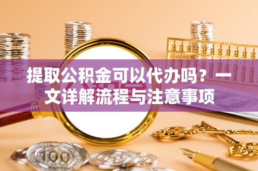 牟平提取公积金可以代办吗？一文详解流程与注意事项