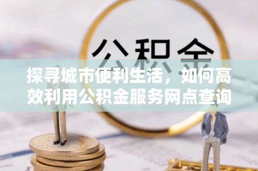 牟平探寻城市便利生活，如何高效利用公积金服务网点查询提升办事效率