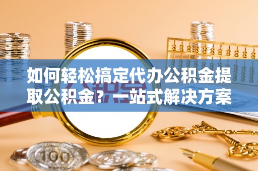 牟平如何轻松搞定代办公积金提取公积金？一站式解决方案