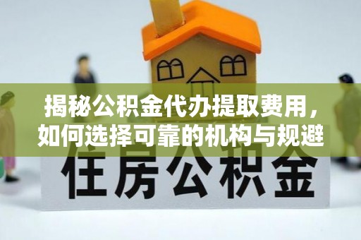 牟平揭秘公积金代办提取费用，如何选择可靠的机构与规避潜在风险