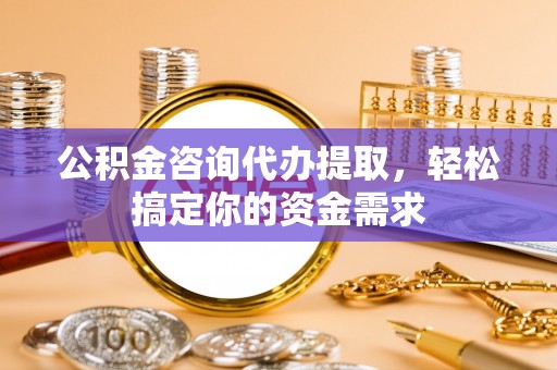牟平公积金咨询代办提取，轻松搞定你的资金需求