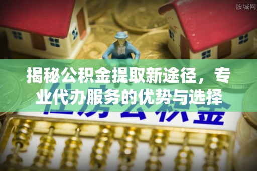 牟平揭秘公积金提取新途径，专业代办服务的优势与选择