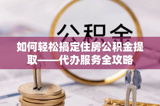牟平如何轻松搞定住房公积金提取——代办服务全攻略
