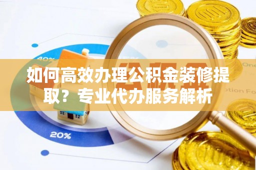 牟平如何高效办理公积金装修提取？专业代办服务解析