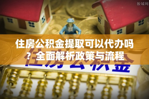牟平住房公积金提取可以代办吗？全面解析政策与流程