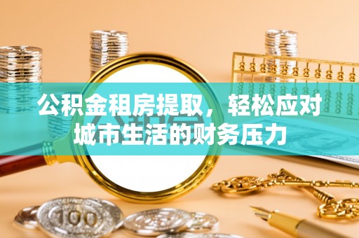 牟平公积金租房提取，轻松应对城市生活的财务压力