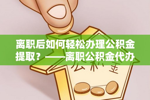 牟平离职后如何轻松办理公积金提取？——离职公积金代办提取服务详解