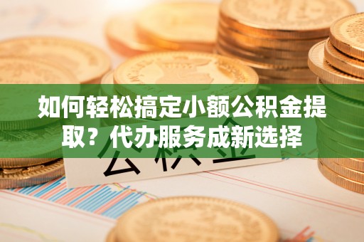 牟平如何轻松搞定小额公积金提取？代办服务成新选择