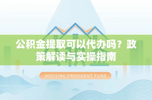牟平公积金提取可以代办吗？政策解读与实操指南
