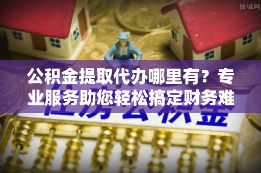 牟平公积金提取代办哪里有？专业服务助您轻松搞定财务难题