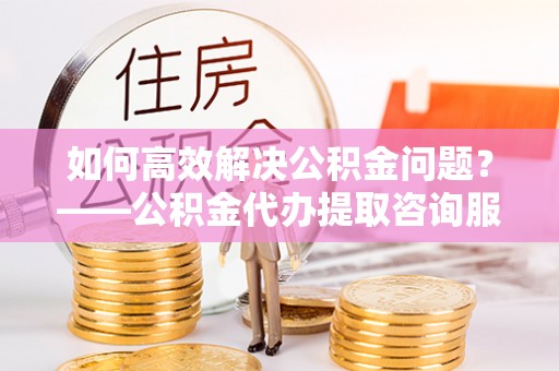 牟平如何高效解决公积金问题？——公积金代办提取咨询服务指南