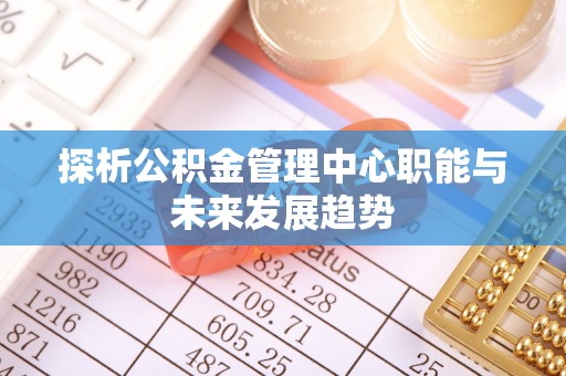 牟平探析公积金管理中心职能与未来发展趋势