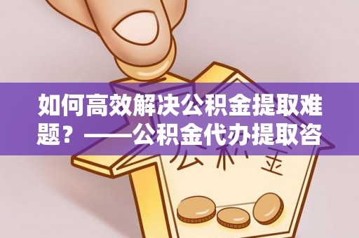 牟平如何高效解决公积金提取难题？——公积金代办提取咨询服务全解析