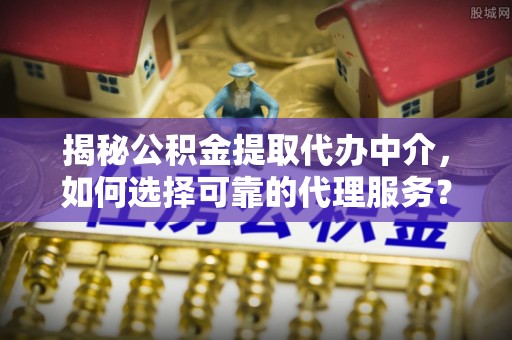 牟平揭秘公积金提取代办中介，如何选择可靠的代理服务？