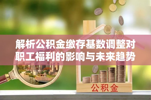 牟平解析公积金缴存基数调整对职工福利的影响与未来趋势