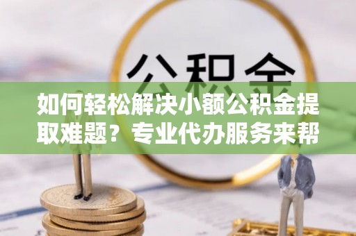 牟平如何轻松解决小额公积金提取难题？专业代办服务来帮忙
