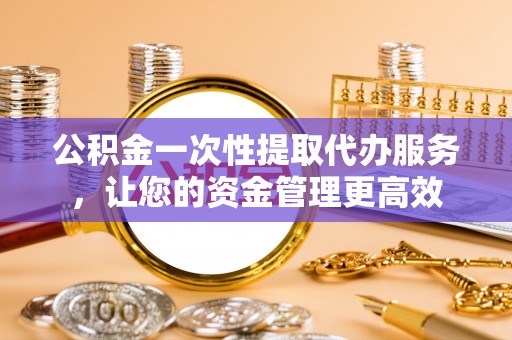 牟平公积金一次性提取代办服务，让您的资金管理更高效