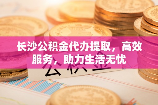 牟平长沙公积金代办提取，高效服务，助力生活无忧