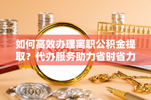 牟平如何高效办理离职公积金提取？代办服务助力省时省力