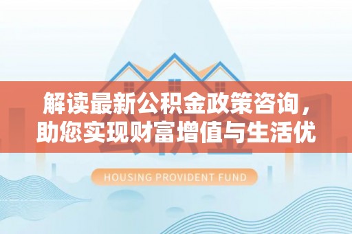 牟平解读最新公积金政策咨询，助您实现财富增值与生活优化