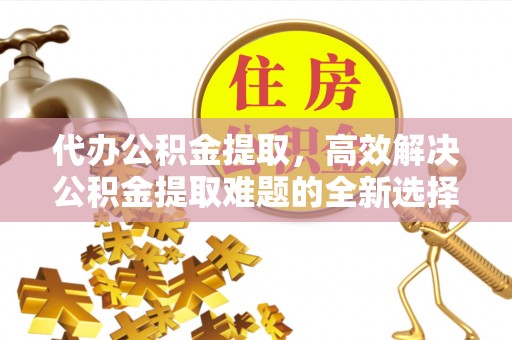 牟平代办公积金提取，高效解决公积金提取难题的全新选择