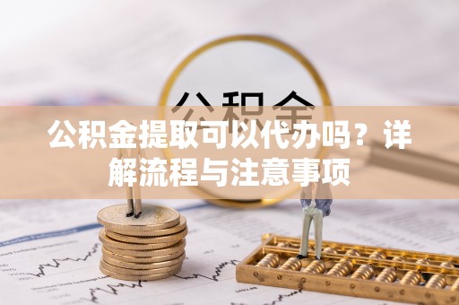 牟平公积金提取可以代办吗？详解流程与注意事项