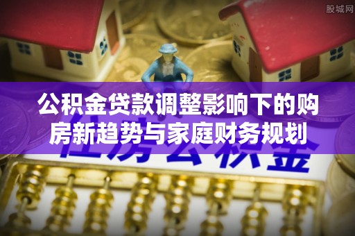 牟平公积金贷款调整影响下的购房新趋势与家庭财务规划