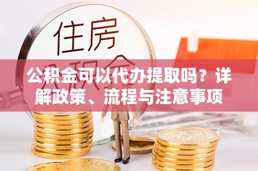 牟平公积金可以代办提取吗？详解政策、流程与注意事项