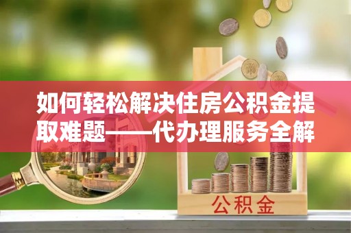 牟平如何轻松解决住房公积金提取难题——代办理服务全解析