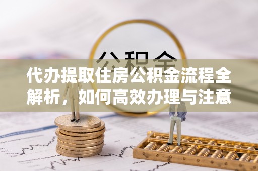 牟平代办提取住房公积金流程全解析，如何高效办理与注意事项