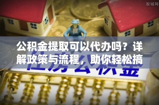 牟平公积金提取可以代办吗？详解政策与流程，助你轻松搞定！