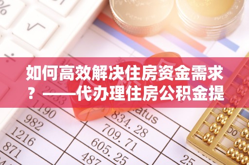 牟平如何高效解决住房资金需求？——代办理住房公积金提取服务全解析
