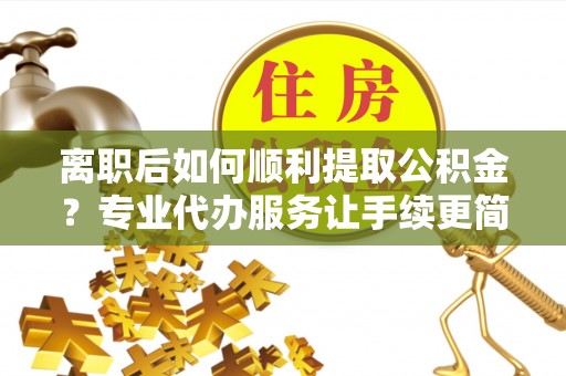 牟平离职后如何顺利提取公积金？专业代办服务让手续更简单