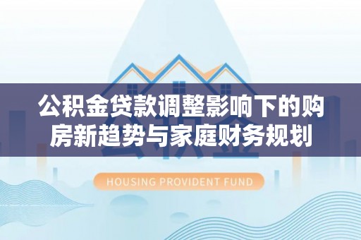 牟平公积金贷款调整影响下的购房新趋势与家庭财务规划