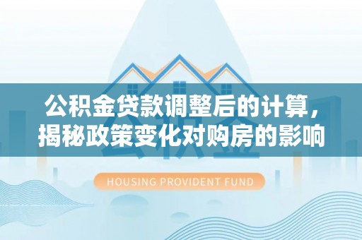 牟平公积金贷款调整后的计算，揭秘政策变化对购房的影响