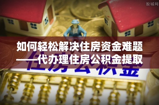 牟平如何轻松解决住房资金难题——代办理住房公积金提取服务详解