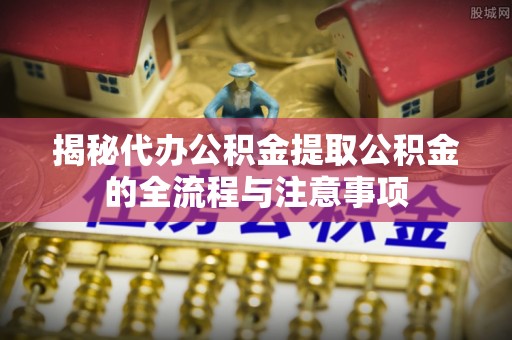 牟平揭秘代办公积金提取公积金的全流程与注意事项