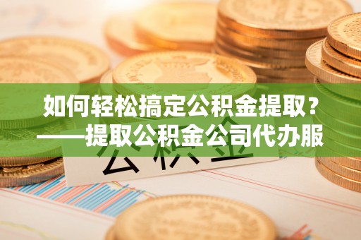 牟平如何轻松搞定公积金提取？——提取公积金公司代办服务全解析
