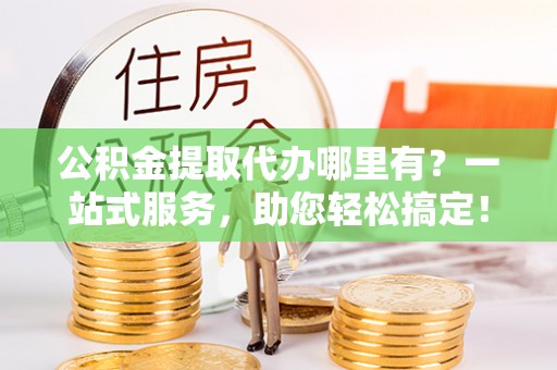 牟平公积金提取代办哪里有？一站式服务，助您轻松搞定！