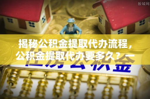 牟平揭秘公积金提取代办流程，公积金提取代办要多久？一文读懂
