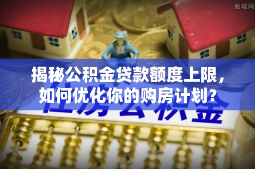 牟平揭秘公积金贷款额度上限，如何优化你的购房计划？