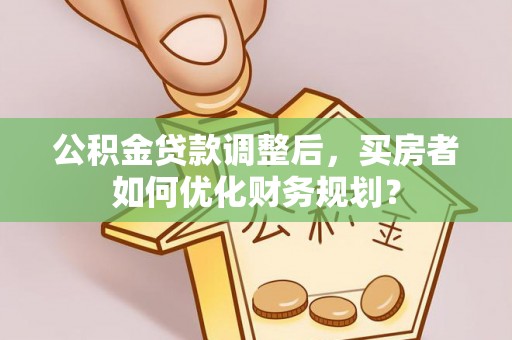 牟平公积金贷款调整后，买房者如何优化财务规划？