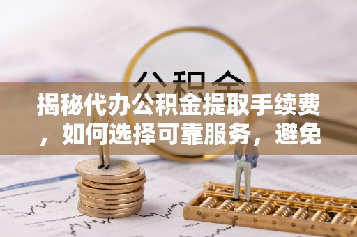 牟平揭秘代办公积金提取手续费，如何选择可靠服务，避免隐形陷阱