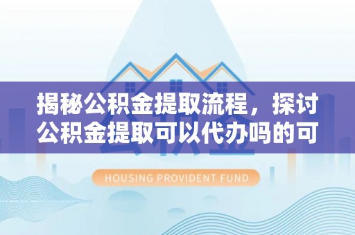 牟平揭秘公积金提取流程，探讨公积金提取可以代办吗的可行性与注意事项