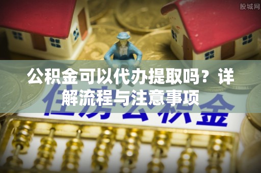 牟平公积金可以代办提取吗？详解流程与注意事项