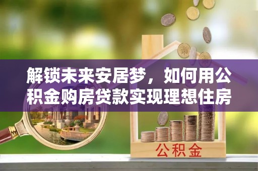 牟平解锁未来安居梦，如何用公积金购房贷款实现理想住房计划